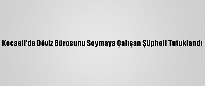 Kocaeli'de Döviz Bürosunu Soymaya Çalışan Şüpheli Tutuklandı