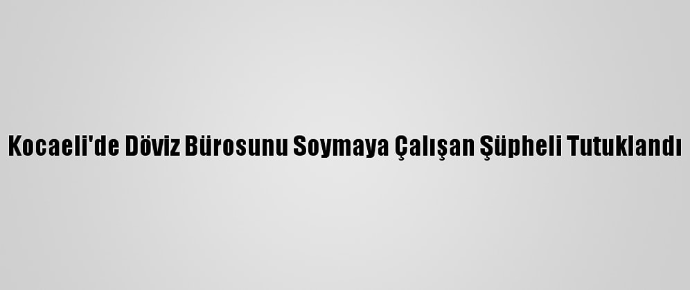 Kocaeli'de Döviz Bürosunu Soymaya Çalışan Şüpheli Tutuklandı