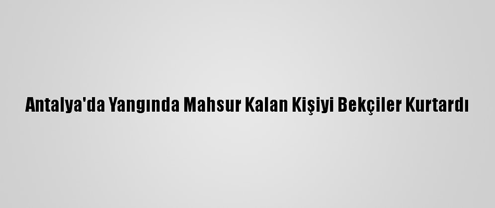 Antalya'da Yangında Mahsur Kalan Kişiyi Bekçiler Kurtardı