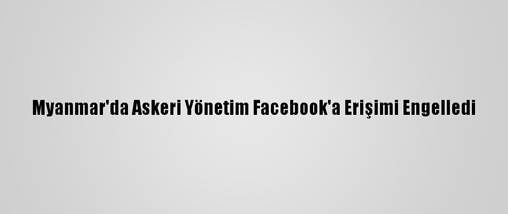 Myanmar'da Askeri Yönetim Facebook'a Erişimi Engelledi