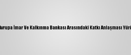Türkiye İle Avrupa İmar Ve Kalkınma Bankası Arasındaki Katkı Anlaşması Yürürlüğe Girdi