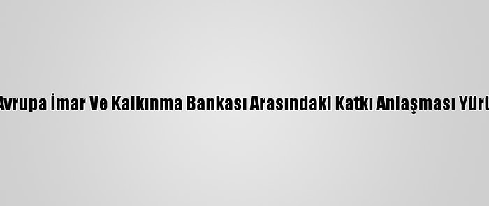 Türkiye İle Avrupa İmar Ve Kalkınma Bankası Arasındaki Katkı Anlaşması Yürürlüğe Girdi