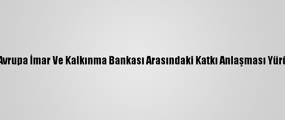 Türkiye İle Avrupa İmar Ve Kalkınma Bankası Arasındaki Katkı Anlaşması Yürürlüğe Girdi