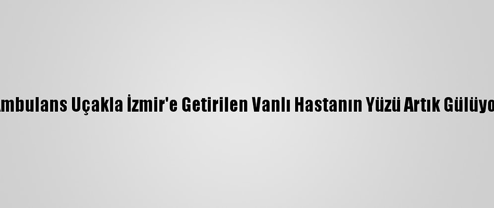 Ambulans Uçakla İzmir'e Getirilen Vanlı Hastanın Yüzü Artık Gülüyor