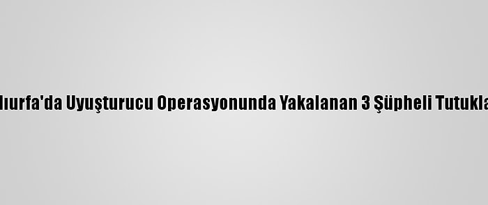 Şanlıurfa'da Uyuşturucu Operasyonunda Yakalanan 3 Şüpheli Tutuklandı