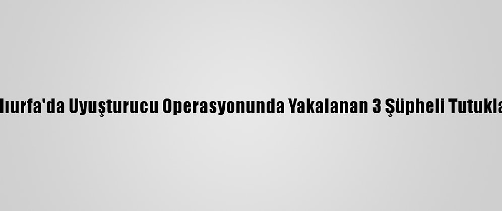 Şanlıurfa'da Uyuşturucu Operasyonunda Yakalanan 3 Şüpheli Tutuklandı