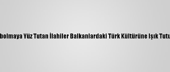 Kaybolmaya Yüz Tutan İlahiler Balkanlardaki Türk Kültürüne Işık Tutuyor