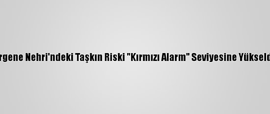 Ergene Nehri'ndeki Taşkın Riski "Kırmızı Alarm" Seviyesine Yükseldi