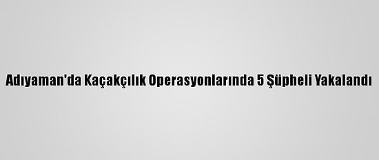 Adıyaman'da Kaçakçılık Operasyonlarında 5 Şüpheli Yakalandı