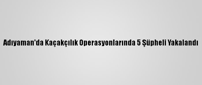 Adıyaman'da Kaçakçılık Operasyonlarında 5 Şüpheli Yakalandı