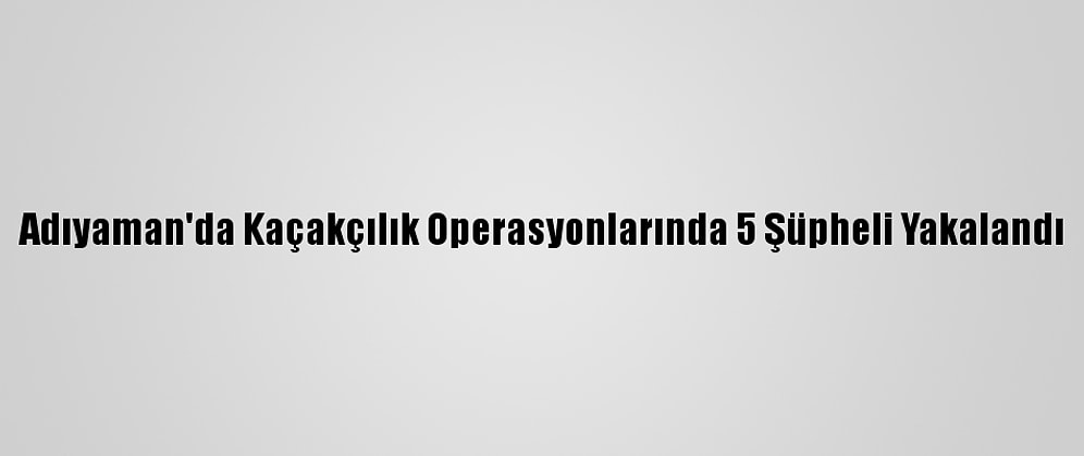 Adıyaman'da Kaçakçılık Operasyonlarında 5 Şüpheli Yakalandı
