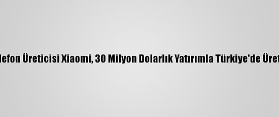 Çinli Akıllı Telefon Üreticisi Xiaomi, 30 Milyon Dolarlık Yatırımla Türkiye'de Üretime Başlıyor