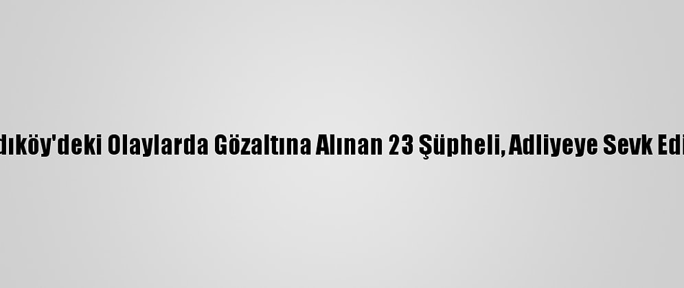 Kadıköy'deki Olaylarda Gözaltına Alınan 23 Şüpheli, Adliyeye Sevk Edildi