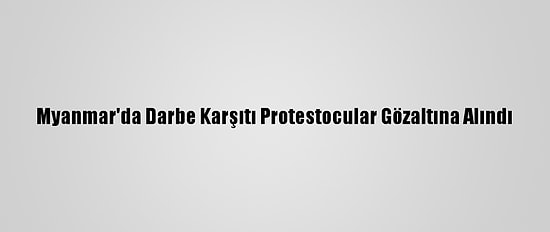 Myanmar'da Darbe Karşıtı Protestocular Gözaltına Alındı