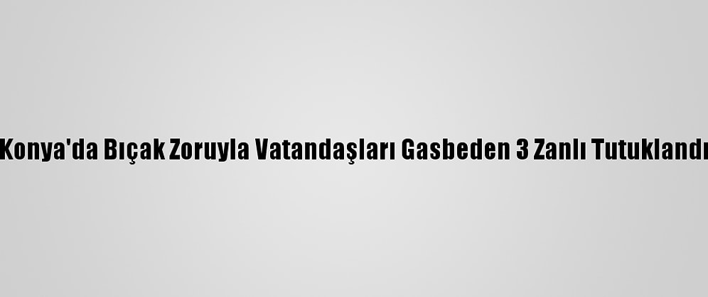 Konya'da Bıçak Zoruyla Vatandaşları Gasbeden 3 Zanlı Tutuklandı