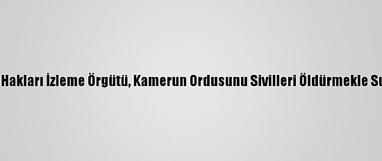 İnsan Hakları İzleme Örgütü, Kamerun Ordusunu Sivilleri Öldürmekle Suçladı