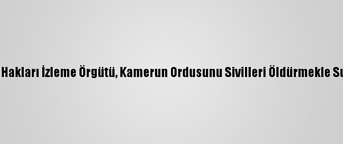 İnsan Hakları İzleme Örgütü, Kamerun Ordusunu Sivilleri Öldürmekle Suçladı