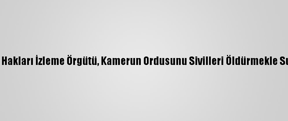 İnsan Hakları İzleme Örgütü, Kamerun Ordusunu Sivilleri Öldürmekle Suçladı