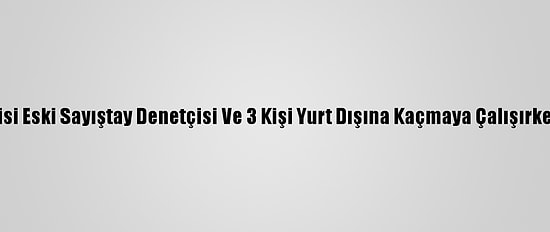 Fetö Şüphelisi Eski Sayıştay Denetçisi Ve 3 Kişi Yurt Dışına Kaçmaya Çalışırken Yakalandı