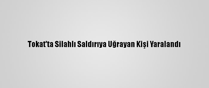 Tokat'ta Silahlı Saldırıya Uğrayan Kişi Yaralandı