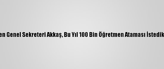 Türk Eğitim-Sen Genel Sekreteri Akkaş, Bu Yıl 100 Bin Öğretmen Ataması İstediklerini Bildirdi