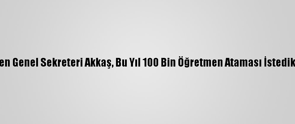 Türk Eğitim-Sen Genel Sekreteri Akkaş, Bu Yıl 100 Bin Öğretmen Ataması İstediklerini Bildirdi