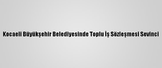 Kocaeli Büyükşehir Belediyesinde Toplu İş Sözleşmesi Sevinci