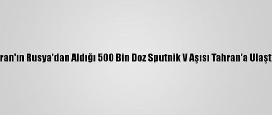 İran'ın Rusya'dan Aldığı 500 Bin Doz Sputnik V Aşısı Tahran'a Ulaştı