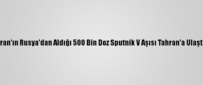 İran'ın Rusya'dan Aldığı 500 Bin Doz Sputnik V Aşısı Tahran'a Ulaştı