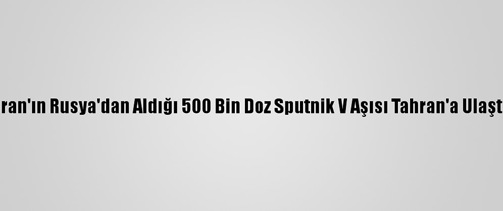 İran'ın Rusya'dan Aldığı 500 Bin Doz Sputnik V Aşısı Tahran'a Ulaştı