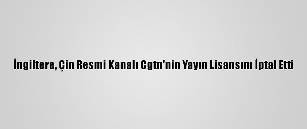 İngiltere, Çin Resmi Kanalı Cgtn'nin Yayın Lisansını İptal Etti