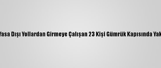 Yurda Yasa Dışı Yollardan Girmeye Çalışan 23 Kişi Gümrük Kapısında Yakalandı