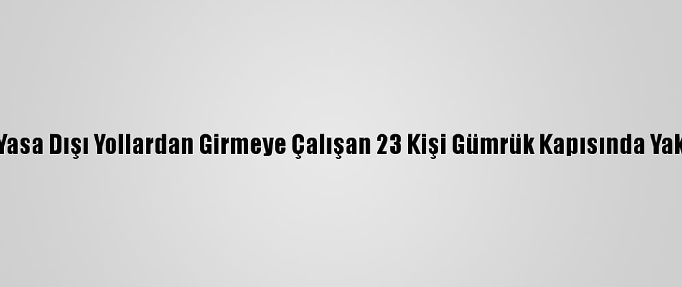 Yurda Yasa Dışı Yollardan Girmeye Çalışan 23 Kişi Gümrük Kapısında Yakalandı