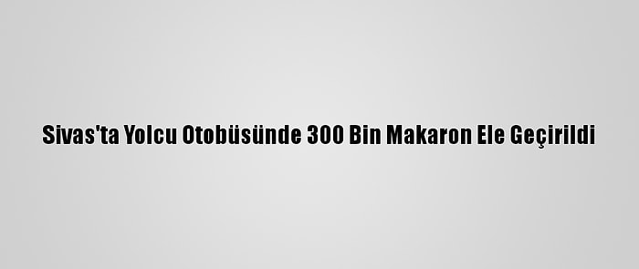 Sivas'ta Yolcu Otobüsünde 300 Bin Makaron Ele Geçirildi