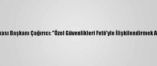 Güvenlik-İş Sendikası Başkanı Çağırıcı: "Özel Güvenlikleri Fetö'yle İlişkilendirmek Akıl Ve İzan Dışıdır"