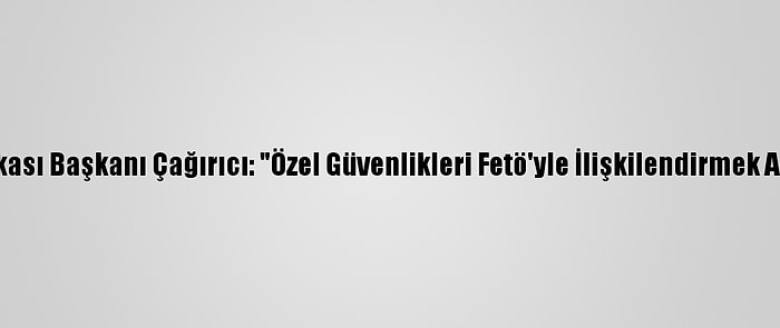 Güvenlik-İş Sendikası Başkanı Çağırıcı: "Özel Güvenlikleri Fetö'yle İlişkilendirmek Akıl Ve İzan Dışıdır"