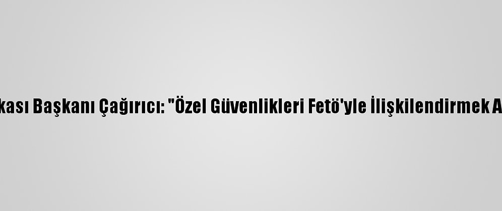 Güvenlik-İş Sendikası Başkanı Çağırıcı: "Özel Güvenlikleri Fetö'yle İlişkilendirmek Akıl Ve İzan Dışıdır"