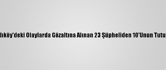 Güncelleme - Kadıköy'deki Olaylarda Gözaltına Alınan 23 Şüpheliden 10'Unun Tutuklanması İstendi