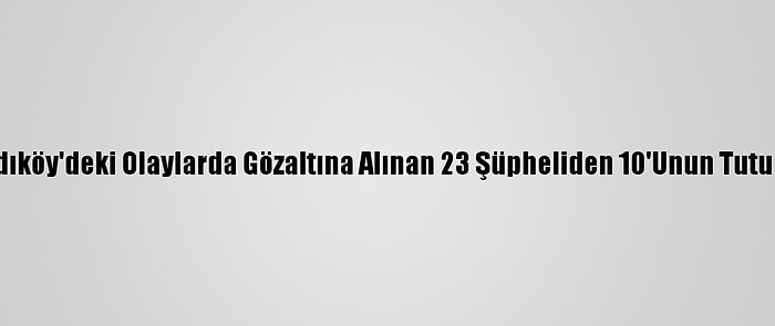 Güncelleme - Kadıköy'deki Olaylarda Gözaltına Alınan 23 Şüpheliden 10'Unun Tutuklanması İstendi