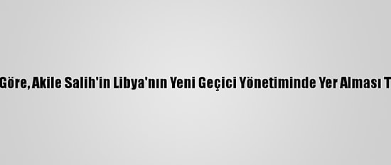 Libyalı Uzmanlara Göre, Akile Salih'in Libya'nın Yeni Geçici Yönetiminde Yer Alması Tartışma Yaratacak