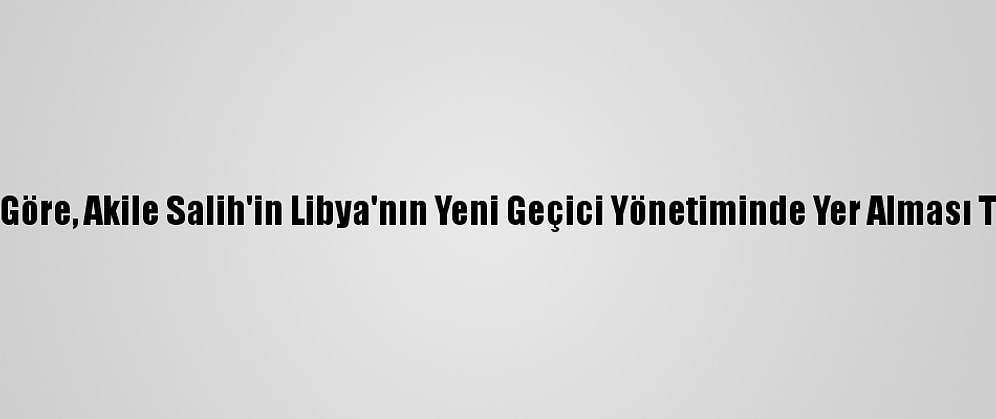 Libyalı Uzmanlara Göre, Akile Salih'in Libya'nın Yeni Geçici Yönetiminde Yer Alması Tartışma Yaratacak