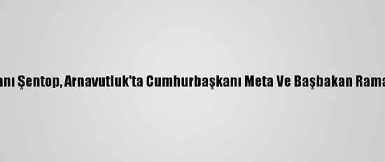 Tbmm Başkanı Şentop, Arnavutluk'ta Cumhurbaşkanı Meta Ve Başbakan Rama İle Görüştü