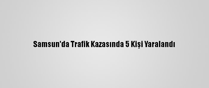 Samsun'da Trafik Kazasında 5 Kişi Yaralandı