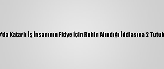 Hatay'da Katarlı İş İnsanının Fidye İçin Rehin Alındığı İddiasına 2 Tutuklama