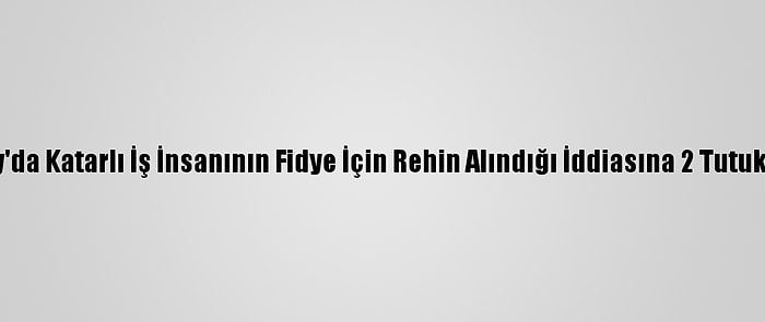 Hatay'da Katarlı İş İnsanının Fidye İçin Rehin Alındığı İddiasına 2 Tutuklama