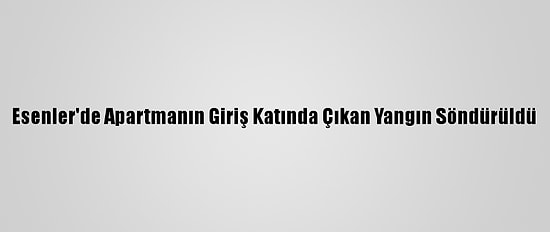 Esenler'de Apartmanın Giriş Katında Çıkan Yangın Söndürüldü