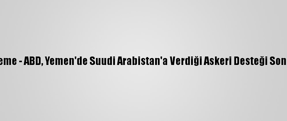 Güncelleme - ABD, Yemen'de Suudi Arabistan'a Verdiği Askeri Desteği Sona Erdirdi