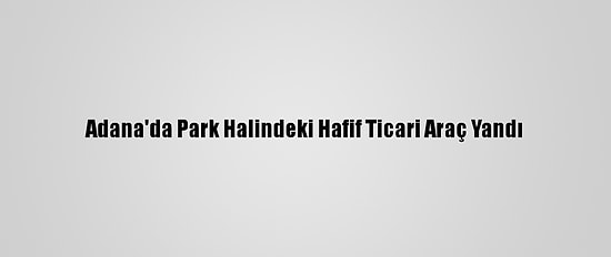 Adana'da Park Halindeki Hafif Ticari Araç Yandı