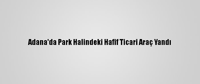 Adana'da Park Halindeki Hafif Ticari Araç Yandı