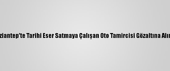 Gaziantep'te Tarihi Eser Satmaya Çalışan Oto Tamircisi Gözaltına Alındı